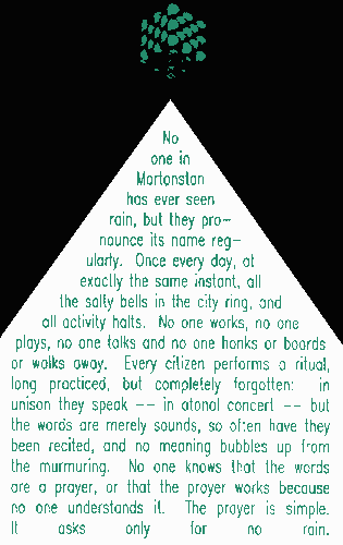 No one in Mortonstan has ever seen rain, but they pronounce its name regularly.  Once every day, at exactly the same instant, all the salty bells in the city ring, and all activity halts.  No one works, no one plays, no one talks and no one honks or boards or walks away.  Every citizen performs a ritual, long practiced, but completely forgotten:  in unison they speak -- in atonal concert -- but the words are merely sounds, so often have they been recited, and no meaning bubbles up from the murmuring.  No one knows that the words are a prayer, or that the prayer works because no one understands it.  The prayer is simple.  It asks only for no rain.