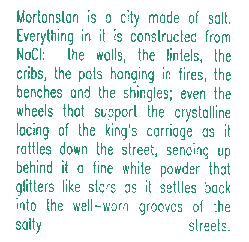 Mortonstan is a city made of salt.  Everything in it is constructed from the compound sodium chloride:  the walls, the lintels, the cribs, the pots hanging in fires, the benches and every street sign; even the wheels that support the crystalline lacing of the king's carriage as it rattles down the street, sending up behind it a fine white powder that glitters, star-like, as it settles back into the well-worn grooves of the salty streets.