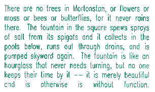 There are no trees in Mortonstan, or flowers or moss or bees or butterflies, for it never rains there.  The fountain in the square spews sprays of salt from its spigots and the specks collect in the pools below, run out through drains, and are pumped skyward again.  The fountain is like an hourglass that never needs turning, but no one keeps their time by it -- it is merely beautiful and is otherwise is without function.