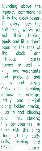 Standing above the square, commanding it, is the clock tower.  On every hour the salt bells within let out their tinkling peels and little doors open on the face of the clock and intricate figures carved in salt -- kings and merchants and peasants and saints and painters, and bristly dogs and tumbling kittens -- emerge, jerkily, and jilt-jolt along hidden tracks, jittering and clicking, and tinnily clinking tiny tambourines, in time with the cling-clang of the salty bells, peeling and tinkling above.