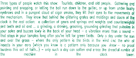Three types of people watch this show:  Tourists, children, and old people.  Gathering and pointing and snapping, or letting the ball run down to the gutter, or up from under bushy eyebrows and in a pungent cloud of cigar smoke, they lift their eyes to the movements of the mechanism.  They know that behind the glittering grates and moldings and doors of the clock is the real action:  a collection of gears and springs and weights and counterweights and teeth  -- parts whose sum is a noise:  a droning, groaning, grounding grinding that vibrates in your soles and buzzes lowly in the back of your head -- a frequency more than a sound, that throbs in your temples long after you've left for green fields.  Only a day under the sun and over the grass -- where the one pattern is the song of birds in the wind and the whir of insects in your ears (which you know is a pattern only because you _know_ -- no proof burdens this act of faith) -- only such a day can soften and dissolve the dreadful rumble of the machine in the clock tower.