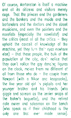 Of course, Mortonstan is itself a machine and all its citizens and visitors merely cogs.  That the princes and the gardeners and the bankers and the maids and the bartenders and the doctors and the street musicians, and even the sculptors and the novelists (especially the novelists!) and the critics (most of all the critics -- they uphold the conceit that they know the machine, yet they turn their eyes nowhere else) -- that these people, the bulk of the population of the city, don't notice that they don't notice the gay dancing figures on the clock -- this makes them no different at all from those who do: the couple from Newport (with a Nikon and knapsacks), the five year old girl in pigtails and her younger brother and his friends (who giggle and scream as the terrier snaps at the baker's baguette), and the retired cafe owner and salesman on the bench (who speak as if their childhood is the only one that ever made sense).