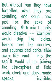 But without rain they have forgotten what they are counting, and count now just for the sake of counting.  With rain the city would dissolve -- cornices would drip like icicles, towers melt like candles, and squares and parks slide away like mud.  Into the sea it would all go, joining the atmosphere of fish:  brick clock and dock made specks, invisible.